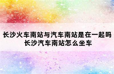 长沙火车南站与汽车南站是在一起吗 长沙汽车南站怎么坐车